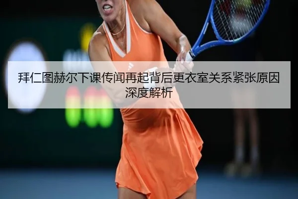 拜仁图赫尔下课传闻再起背后更衣室关系紧张原因深度解析