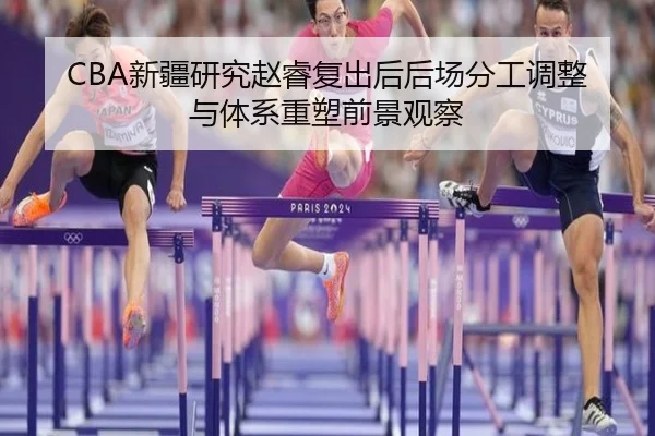 CBA新疆研究赵睿复出后后场分工调整与体系重塑前景观察