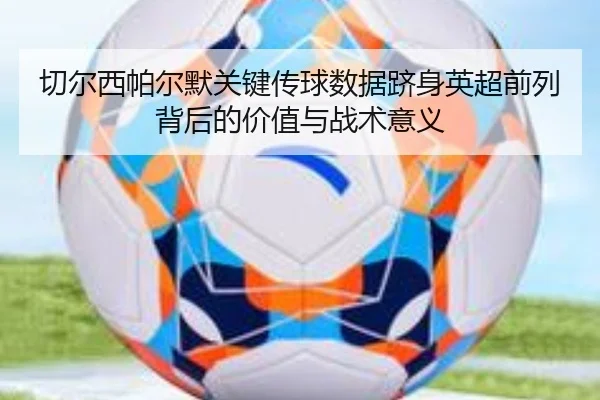 切尔西帕尔默关键传球数据跻身英超前列背后的价值与战术意义